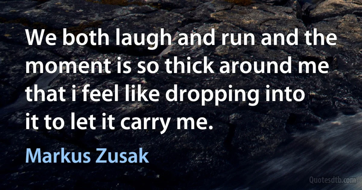 We both laugh and run and the moment is so thick around me that i feel like dropping into it to let it carry me. (Markus Zusak)