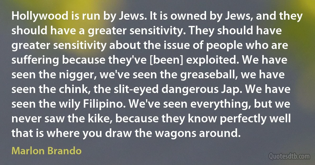 Hollywood is run by Jews. It is owned by Jews, and they should have a greater sensitivity. They should have greater sensitivity about the issue of people who are suffering because they've [been] exploited. We have seen the nigger, we've seen the greaseball, we have seen the chink, the slit-eyed dangerous Jap. We have seen the wily Filipino. We've seen everything, but we never saw the kike, because they know perfectly well that is where you draw the wagons around. (Marlon Brando)