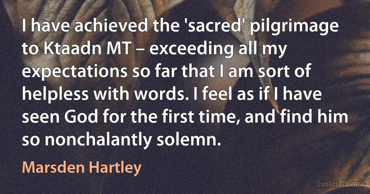 I have achieved the 'sacred' pilgrimage to Ktaadn MT – exceeding all my expectations so far that I am sort of helpless with words. I feel as if I have seen God for the first time, and find him so nonchalantly solemn. (Marsden Hartley)