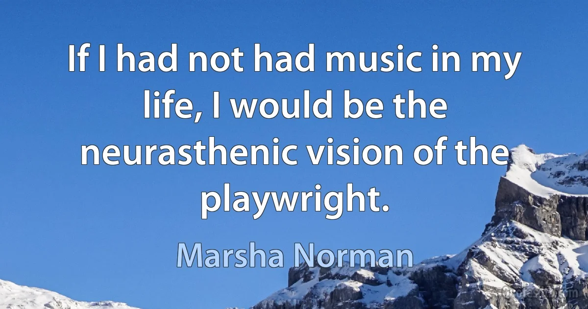 If I had not had music in my life, I would be the neurasthenic vision of the playwright. (Marsha Norman)