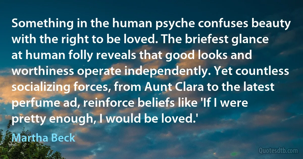 Something in the human psyche confuses beauty with the right to be loved. The briefest glance at human folly reveals that good looks and worthiness operate independently. Yet countless socializing forces, from Aunt Clara to the latest perfume ad, reinforce beliefs like 'If I were pretty enough, I would be loved.' (Martha Beck)