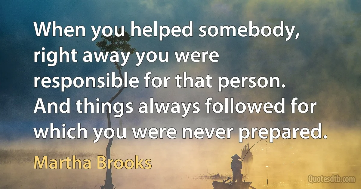 When you helped somebody, right away you were responsible for that person. And things always followed for which you were never prepared. (Martha Brooks)