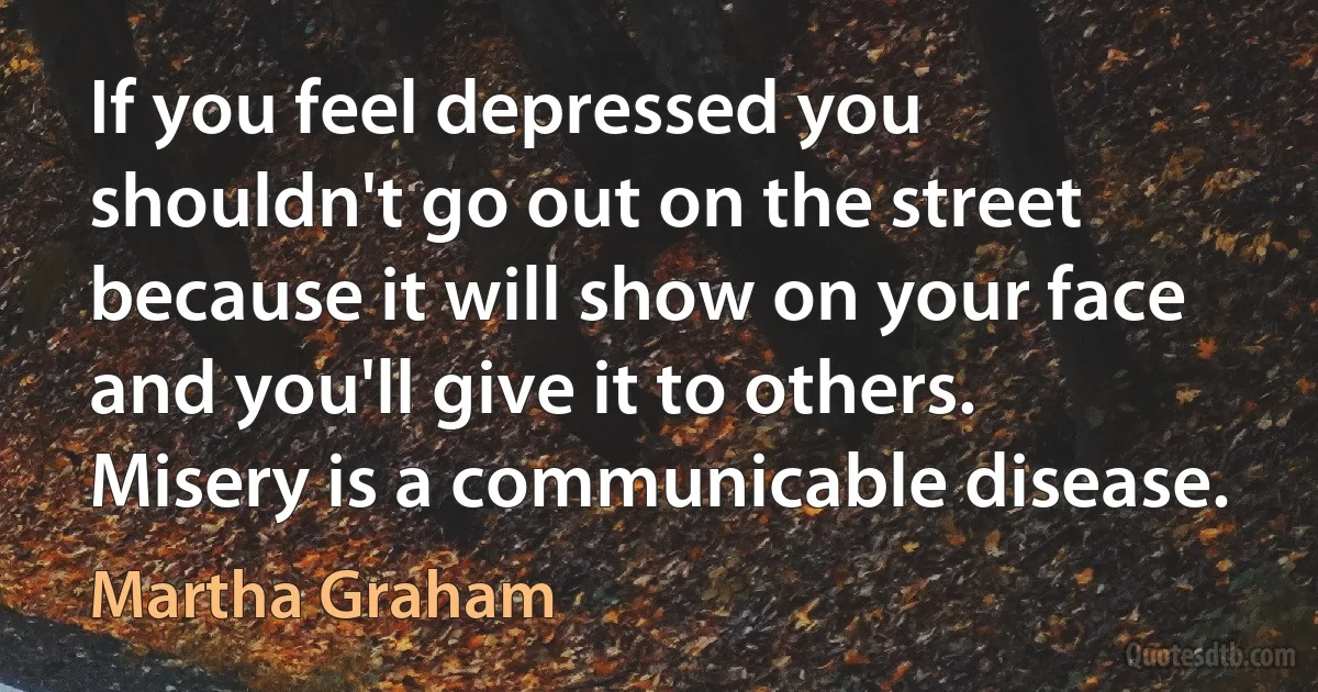 If you feel depressed you shouldn't go out on the street because it will show on your face and you'll give it to others. Misery is a communicable disease. (Martha Graham)