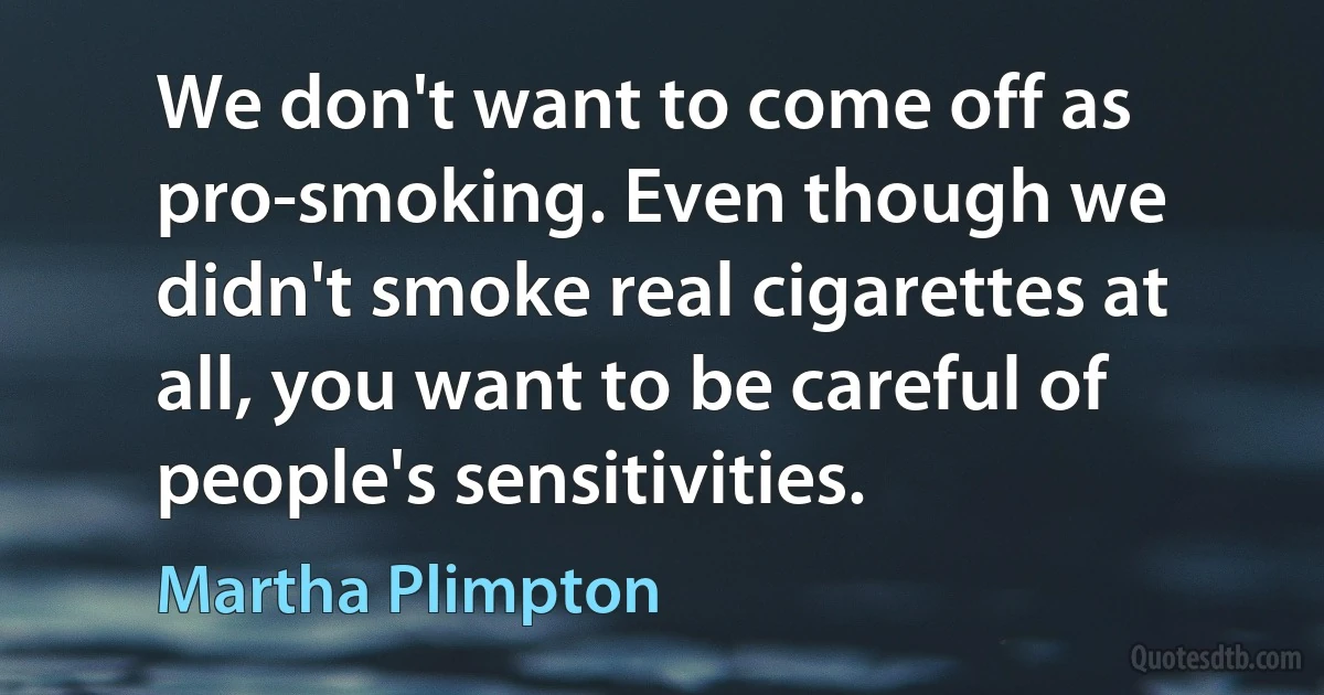 We don't want to come off as pro-smoking. Even though we didn't smoke real cigarettes at all, you want to be careful of people's sensitivities. (Martha Plimpton)