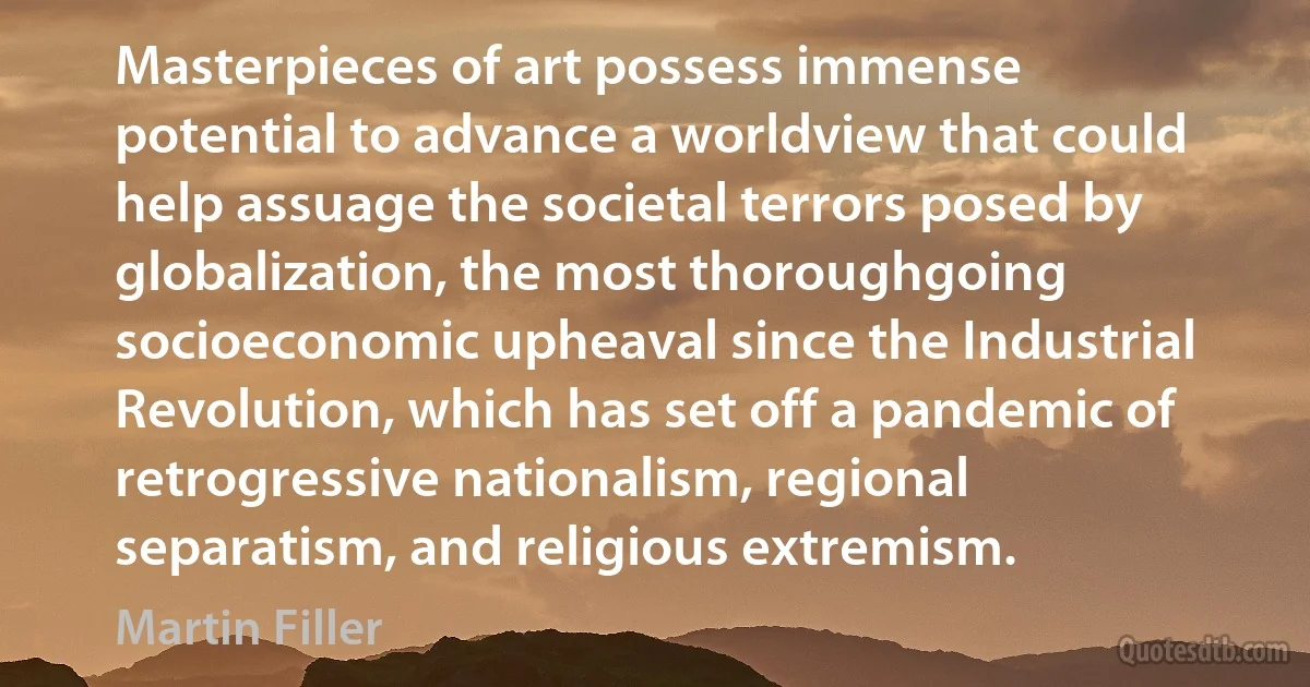 Masterpieces of art possess immense potential to advance a worldview that could help assuage the societal terrors posed by globalization, the most thoroughgoing socioeconomic upheaval since the Industrial Revolution, which has set off a pandemic of retrogressive nationalism, regional separatism, and religious extremism. (Martin Filler)