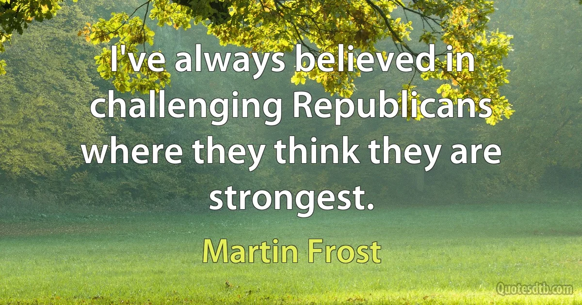 I've always believed in challenging Republicans where they think they are strongest. (Martin Frost)