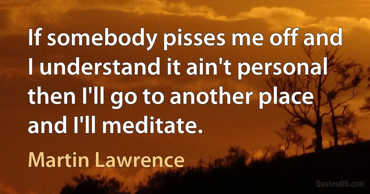 If somebody pisses me off and I understand it ain't personal then I'll go to another place and I'll meditate. (Martin Lawrence)