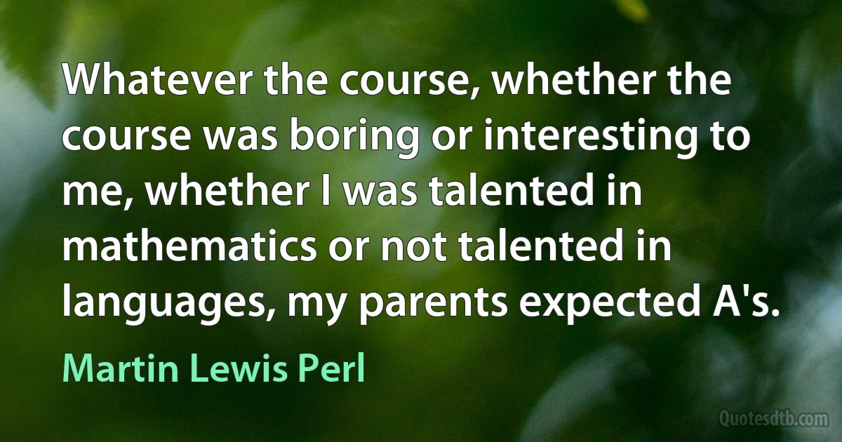 Whatever the course, whether the course was boring or interesting to me, whether I was talented in mathematics or not talented in languages, my parents expected A's. (Martin Lewis Perl)