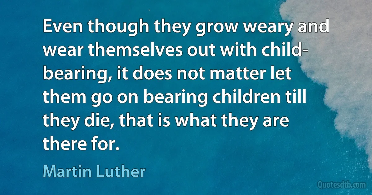 Even though they grow weary and wear themselves out with child- bearing, it does not matter let them go on bearing children till they die, that is what they are there for. (Martin Luther)