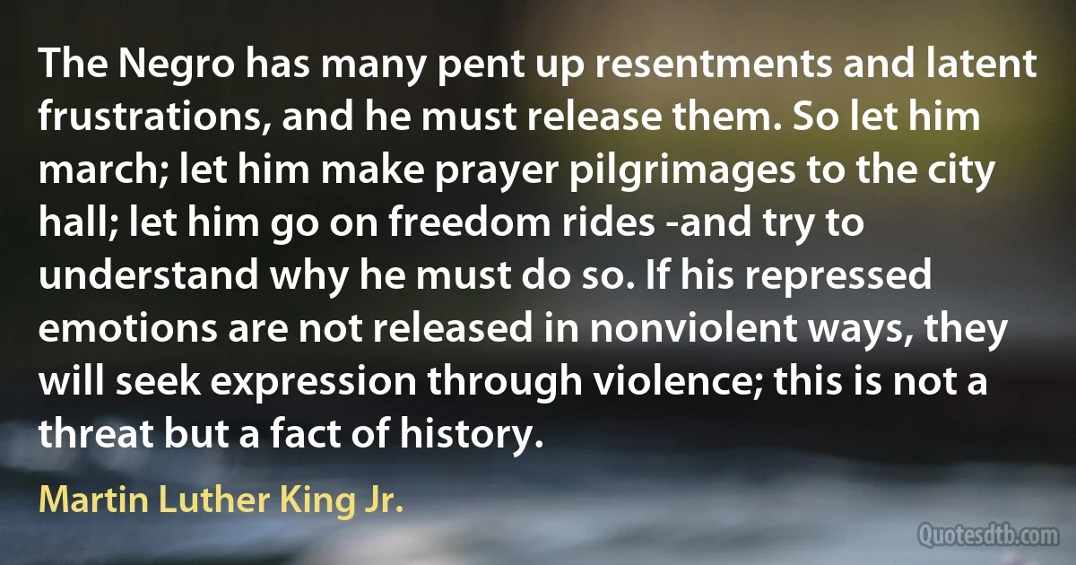 The Negro has many pent up resentments and latent frustrations, and he must release them. So let him march; let him make prayer pilgrimages to the city hall; let him go on freedom rides -and try to understand why he must do so. If his repressed emotions are not released in nonviolent ways, they will seek expression through violence; this is not a threat but a fact of history. (Martin Luther King Jr.)