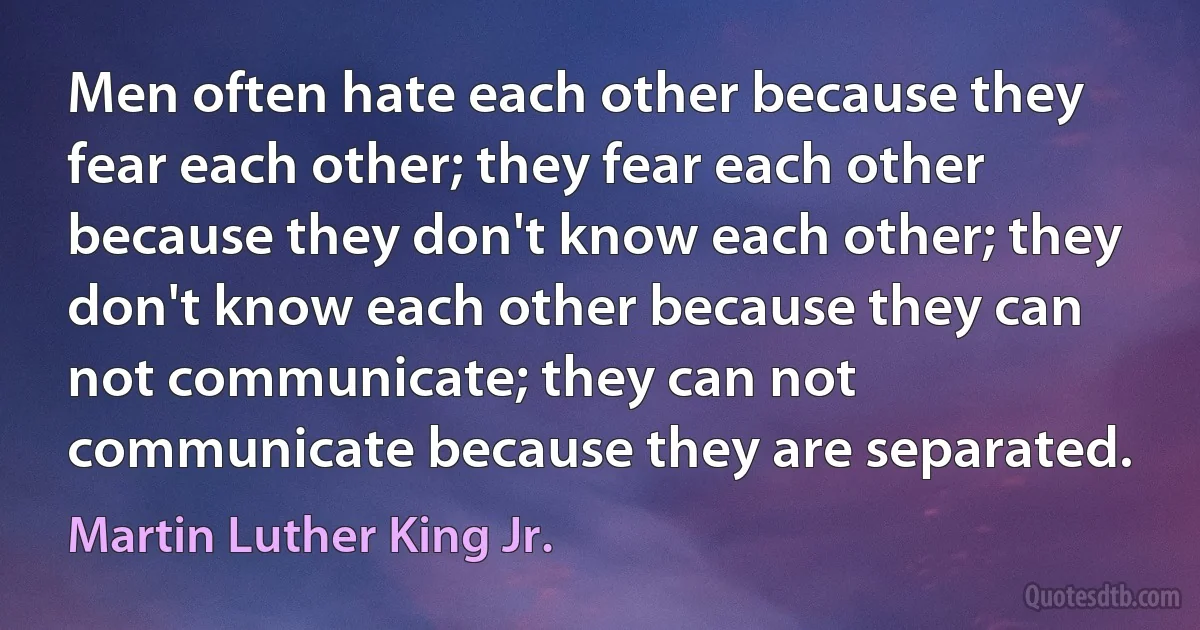 Men often hate each other because they fear each other; they fear each other because they don't know each other; they don't know each other because they can not communicate; they can not communicate because they are separated. (Martin Luther King Jr.)