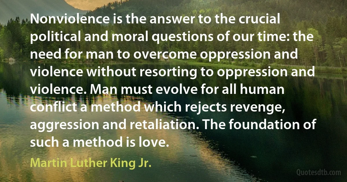 Nonviolence is the answer to the crucial political and moral questions of our time: the need for man to overcome oppression and violence without resorting to oppression and violence. Man must evolve for all human conflict a method which rejects revenge, aggression and retaliation. The foundation of such a method is love. (Martin Luther King Jr.)