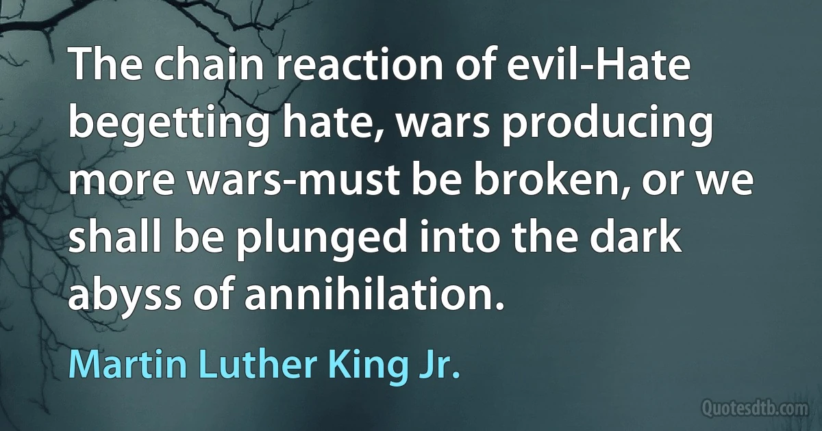 The chain reaction of evil-Hate begetting hate, wars producing more wars-must be broken, or we shall be plunged into the dark abyss of annihilation. (Martin Luther King Jr.)