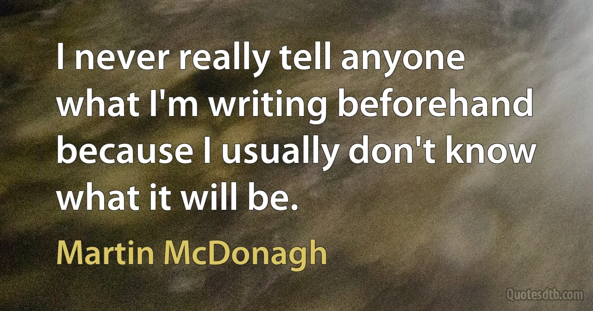 I never really tell anyone what I'm writing beforehand because I usually don't know what it will be. (Martin McDonagh)