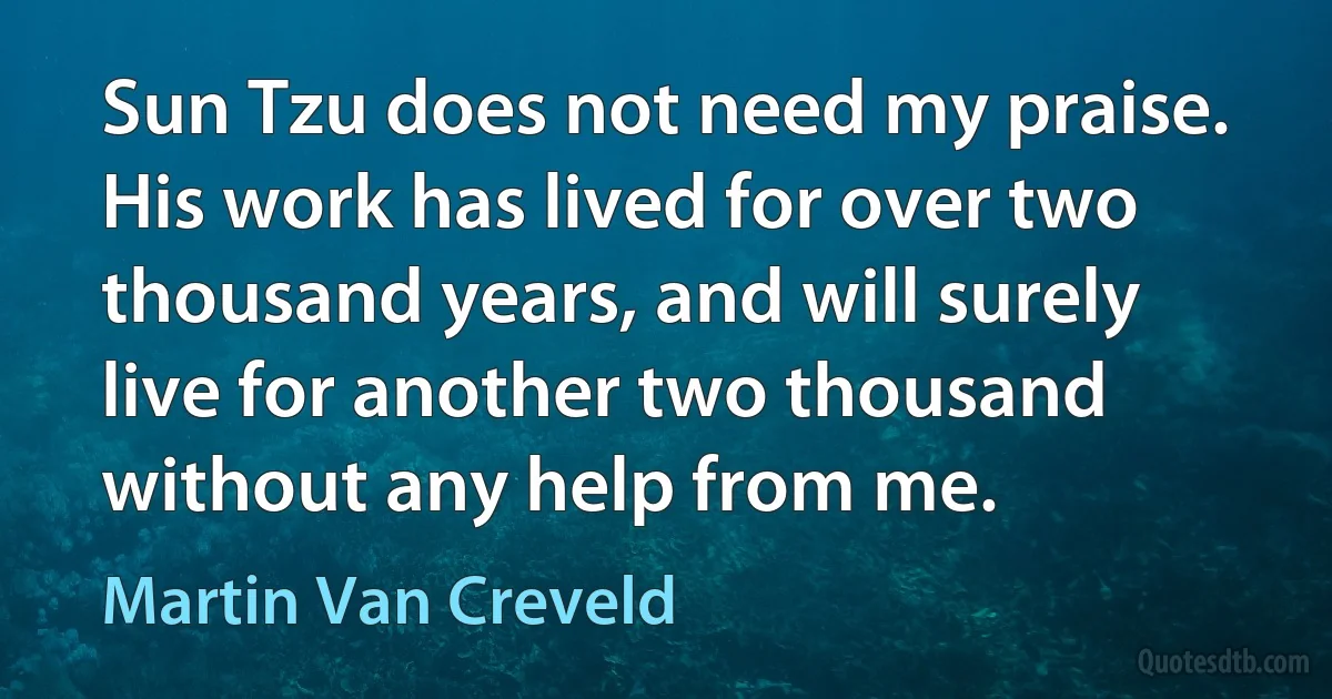 Sun Tzu does not need my praise. His work has lived for over two thousand years, and will surely live for another two thousand without any help from me. (Martin Van Creveld)