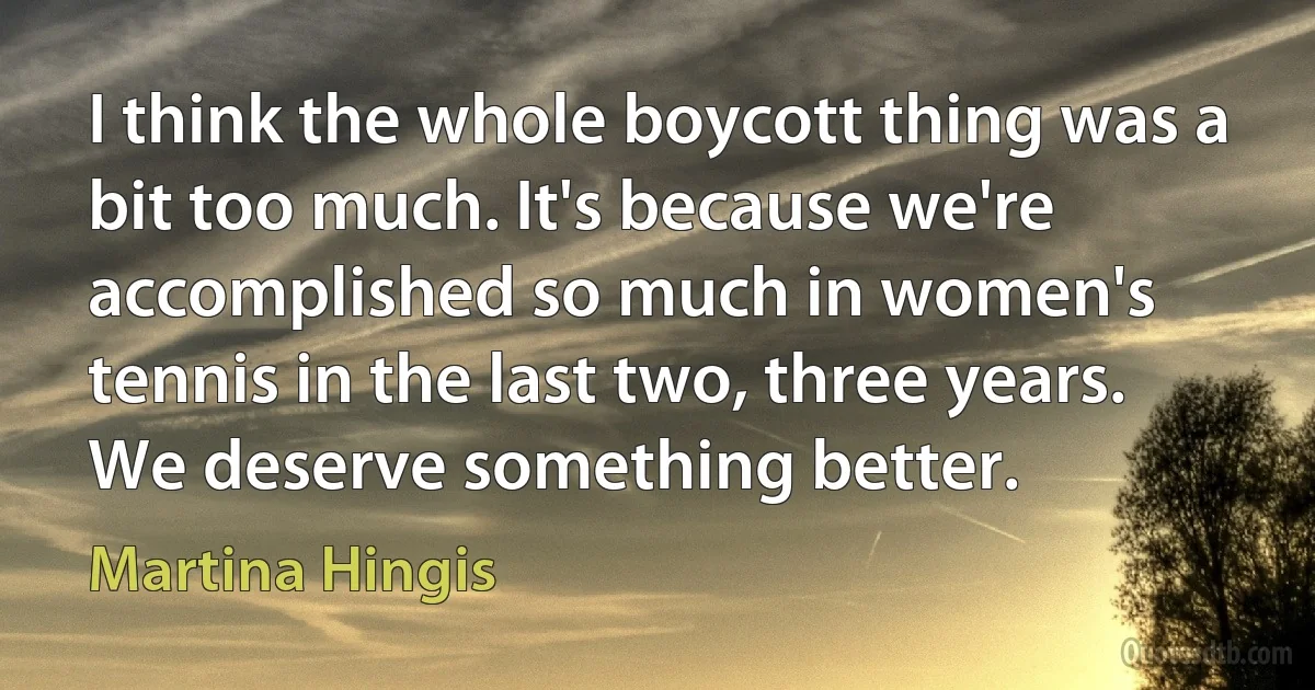 I think the whole boycott thing was a bit too much. It's because we're accomplished so much in women's tennis in the last two, three years. We deserve something better. (Martina Hingis)