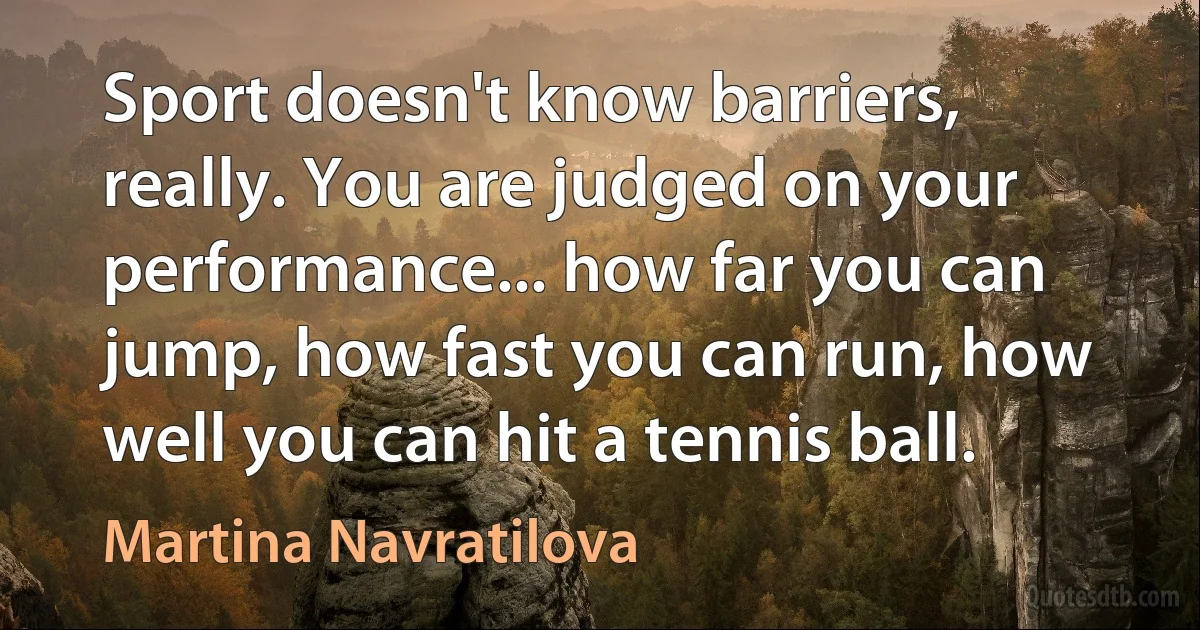 Sport doesn't know barriers, really. You are judged on your performance... how far you can jump, how fast you can run, how well you can hit a tennis ball. (Martina Navratilova)