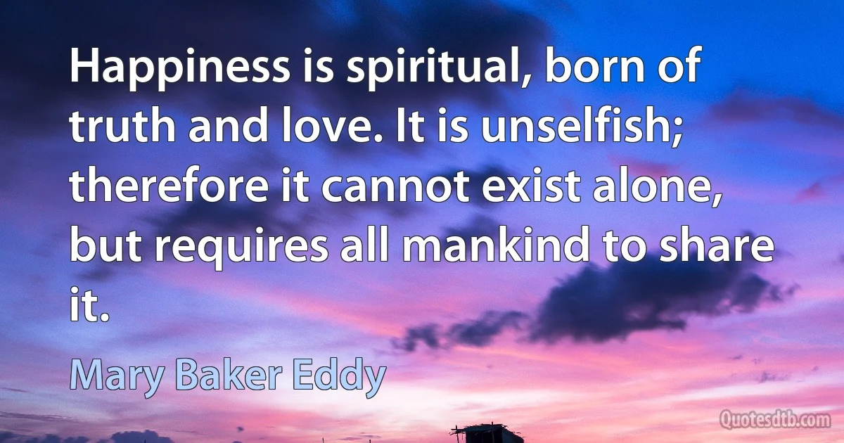 Happiness is spiritual, born of truth and love. It is unselfish; therefore it cannot exist alone, but requires all mankind to share it. (Mary Baker Eddy)