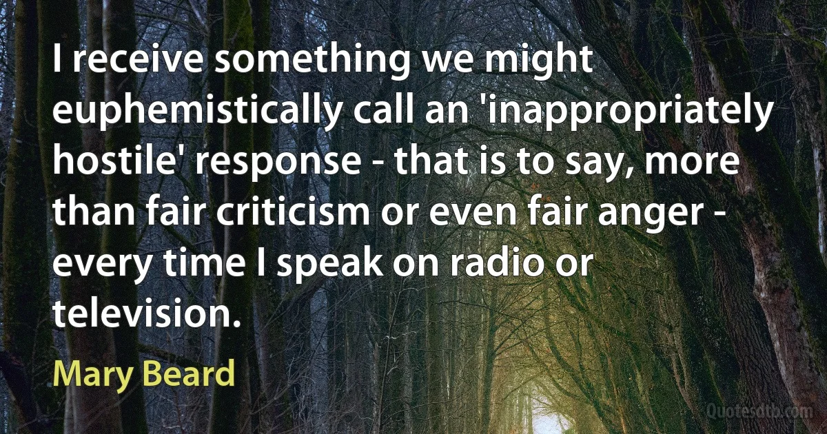 I receive something we might euphemistically call an 'inappropriately hostile' response - that is to say, more than fair criticism or even fair anger - every time I speak on radio or television. (Mary Beard)