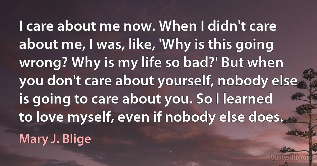 I care about me now. When I didn't care about me, I was, like, 'Why is this going wrong? Why is my life so bad?' But when you don't care about yourself, nobody else is going to care about you. So I learned to love myself, even if nobody else does. (Mary J. Blige)