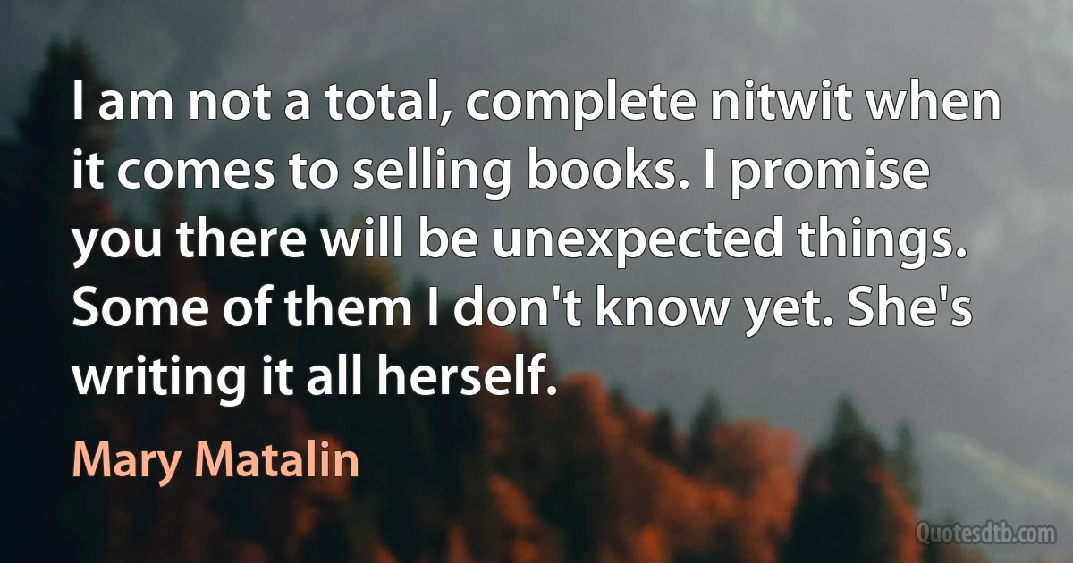 I am not a total, complete nitwit when it comes to selling books. I promise you there will be unexpected things. Some of them I don't know yet. She's writing it all herself. (Mary Matalin)