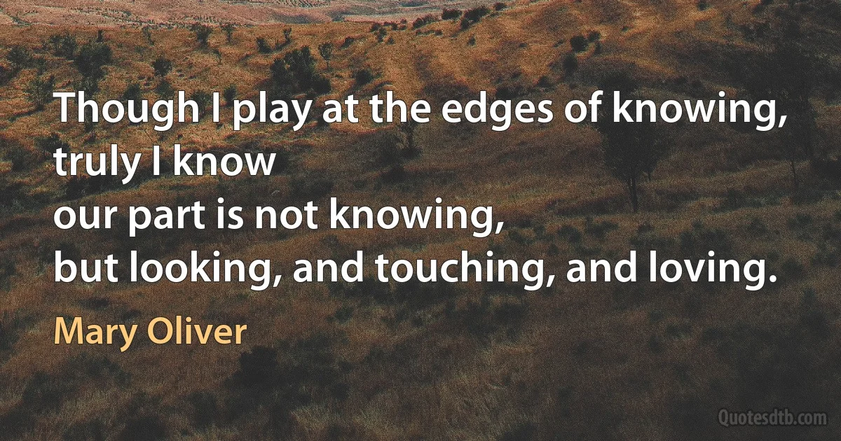 Though I play at the edges of knowing,
truly I know
our part is not knowing,
but looking, and touching, and loving. (Mary Oliver)