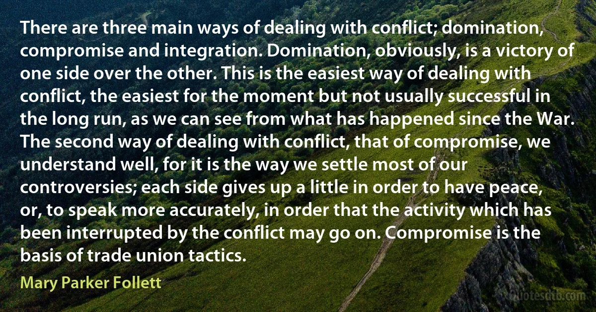 There are three main ways of dealing with conflict; domination, compromise and integration. Domination, obviously, is a victory of one side over the other. This is the easiest way of dealing with conflict, the easiest for the moment but not usually successful in the long run, as we can see from what has happened since the War.
The second way of dealing with conflict, that of compromise, we understand well, for it is the way we settle most of our controversies; each side gives up a little in order to have peace, or, to speak more accurately, in order that the activity which has been interrupted by the conflict may go on. Compromise is the basis of trade union tactics. (Mary Parker Follett)