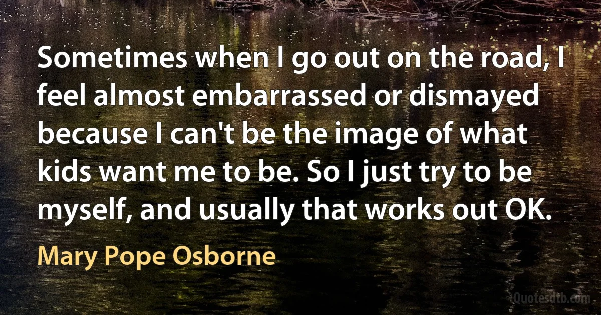 Sometimes when I go out on the road, I feel almost embarrassed or dismayed because I can't be the image of what kids want me to be. So I just try to be myself, and usually that works out OK. (Mary Pope Osborne)