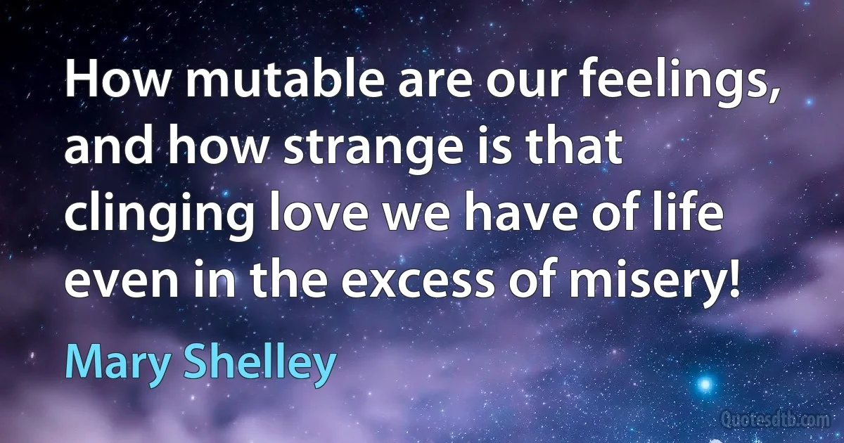 How mutable are our feelings, and how strange is that clinging love we have of life even in the excess of misery! (Mary Shelley)