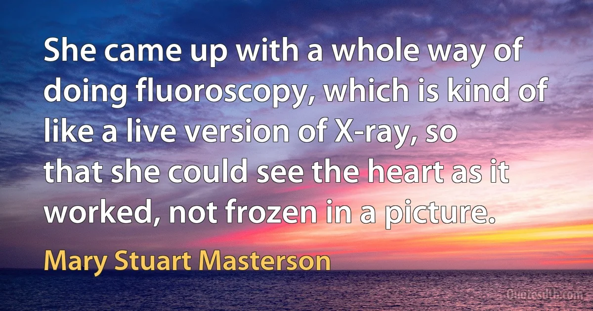 She came up with a whole way of doing fluoroscopy, which is kind of like a live version of X-ray, so that she could see the heart as it worked, not frozen in a picture. (Mary Stuart Masterson)