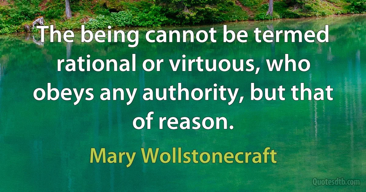 The being cannot be termed rational or virtuous, who obeys any authority, but that of reason. (Mary Wollstonecraft)