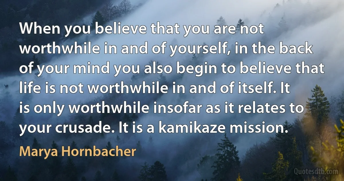 When you believe that you are not worthwhile in and of yourself, in the back of your mind you also begin to believe that life is not worthwhile in and of itself. It is only worthwhile insofar as it relates to your crusade. It is a kamikaze mission. (Marya Hornbacher)