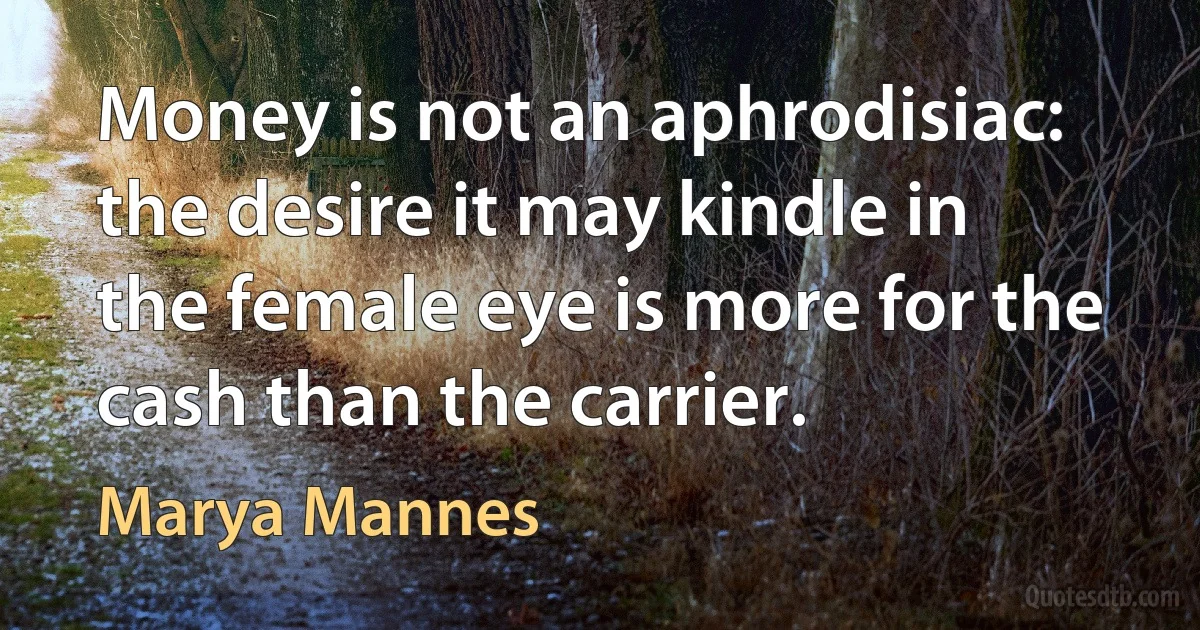 Money is not an aphrodisiac: the desire it may kindle in the female eye is more for the cash than the carrier. (Marya Mannes)