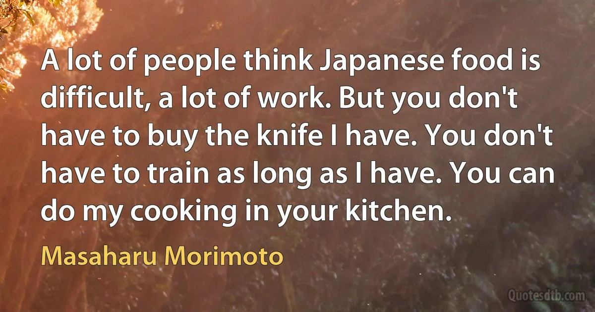 A lot of people think Japanese food is difficult, a lot of work. But you don't have to buy the knife I have. You don't have to train as long as I have. You can do my cooking in your kitchen. (Masaharu Morimoto)