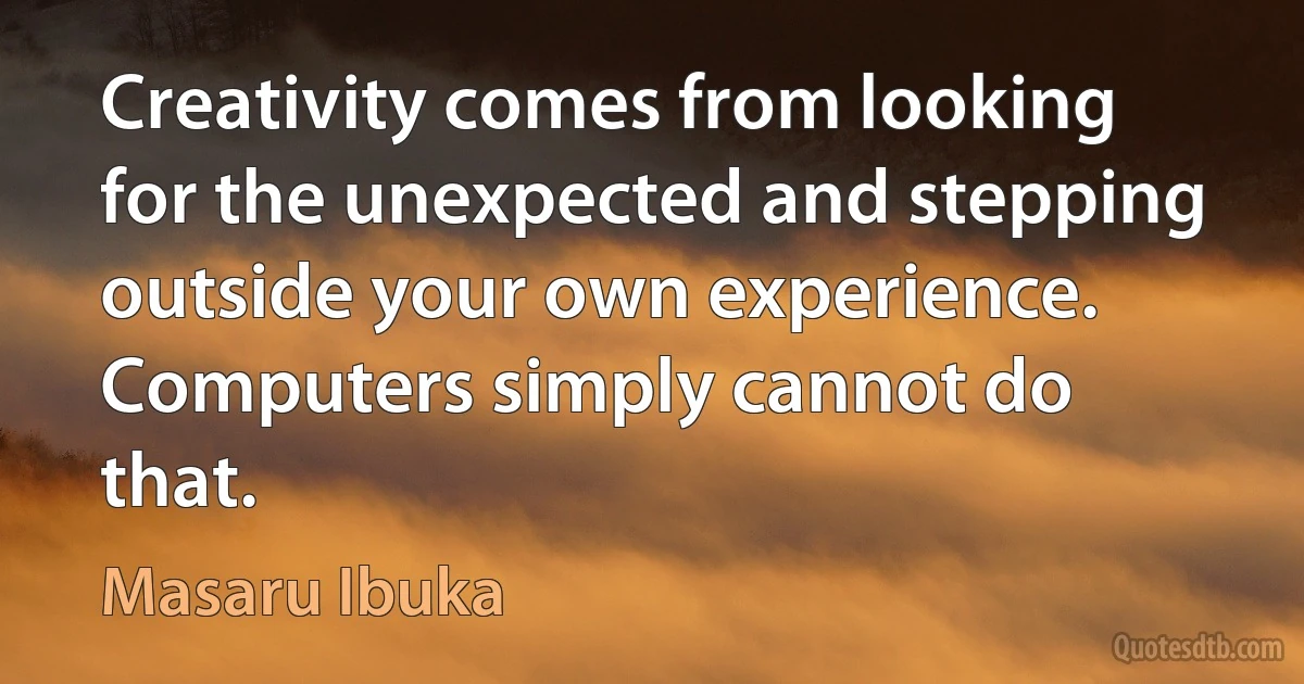 Creativity comes from looking for the unexpected and stepping outside your own experience. Computers simply cannot do that. (Masaru Ibuka)