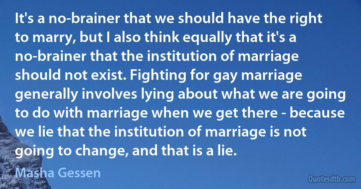 It's a no-brainer that we should have the right to marry, but I also think equally that it's a no-brainer that the institution of marriage should not exist. Fighting for gay marriage generally involves lying about what we are going to do with marriage when we get there - because we lie that the institution of marriage is not going to change, and that is a lie. (Masha Gessen)