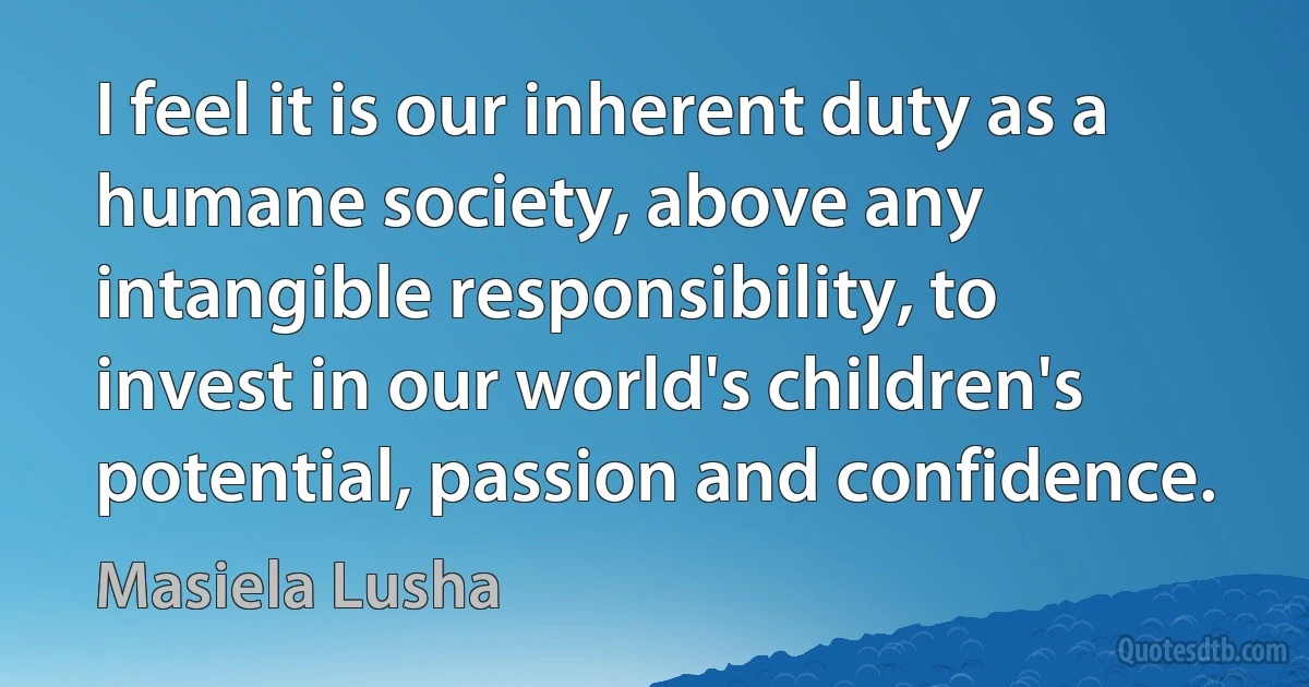 I feel it is our inherent duty as a humane society, above any intangible responsibility, to invest in our world's children's potential, passion and confidence. (Masiela Lusha)