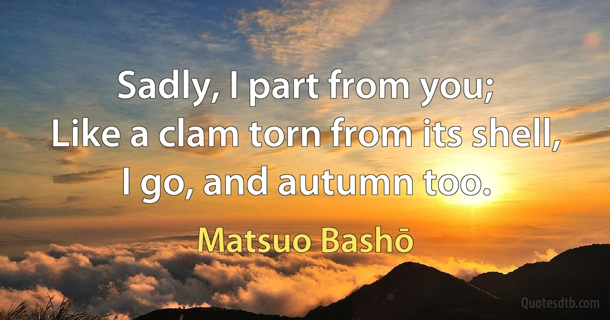 Sadly, I part from you;
Like a clam torn from its shell,
I go, and autumn too. (Matsuo Bashō)