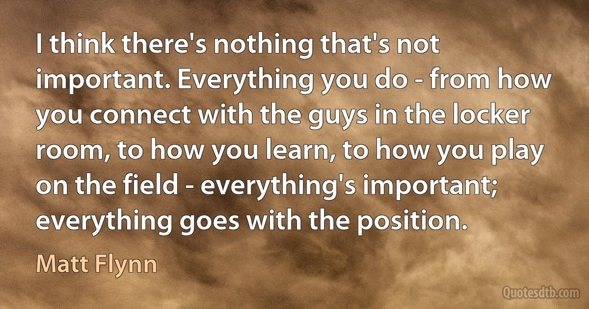 I think there's nothing that's not important. Everything you do - from how you connect with the guys in the locker room, to how you learn, to how you play on the field - everything's important; everything goes with the position. (Matt Flynn)