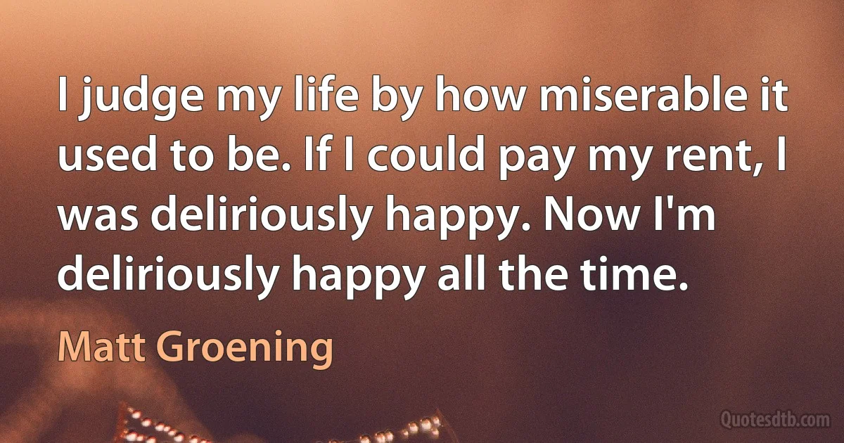 I judge my life by how miserable it used to be. If I could pay my rent, I was deliriously happy. Now I'm deliriously happy all the time. (Matt Groening)