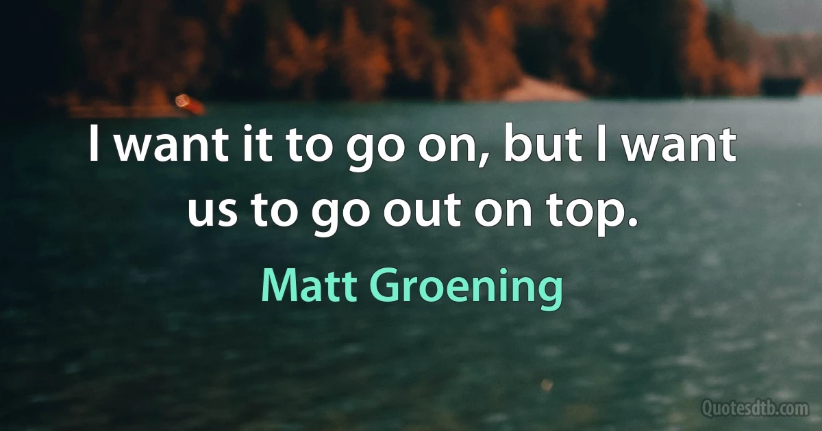 I want it to go on, but I want us to go out on top. (Matt Groening)