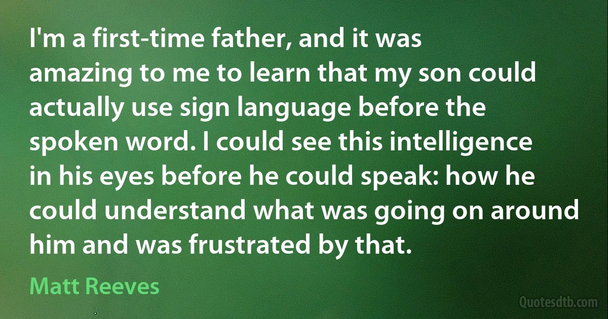 I'm a first-time father, and it was amazing to me to learn that my son could actually use sign language before the spoken word. I could see this intelligence in his eyes before he could speak: how he could understand what was going on around him and was frustrated by that. (Matt Reeves)