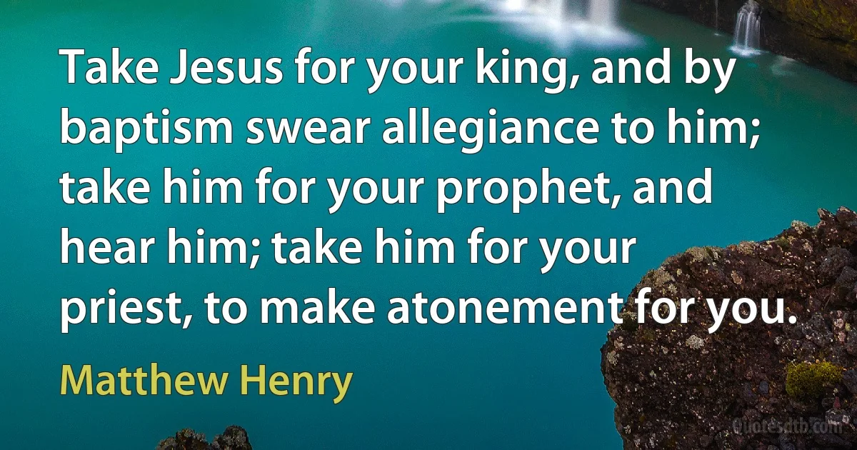 Take Jesus for your king, and by baptism swear allegiance to him; take him for your prophet, and hear him; take him for your priest, to make atonement for you. (Matthew Henry)