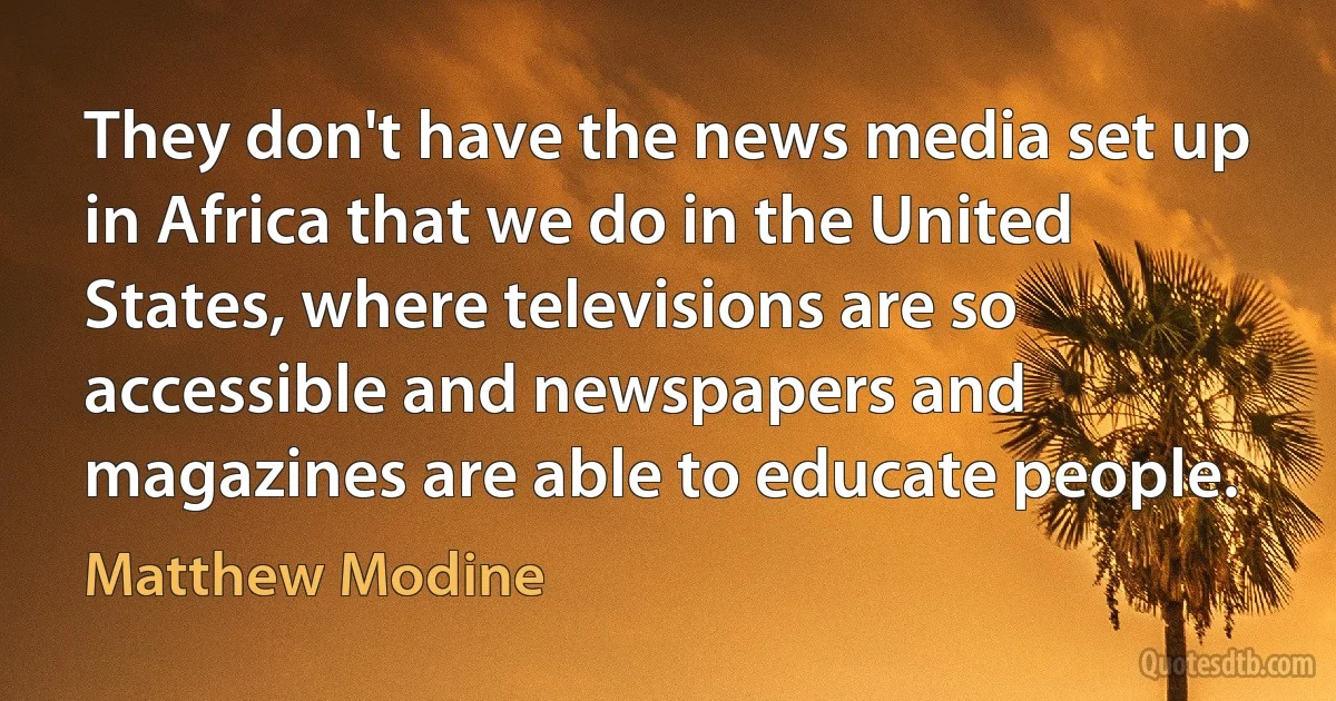 They don't have the news media set up in Africa that we do in the United States, where televisions are so accessible and newspapers and magazines are able to educate people. (Matthew Modine)