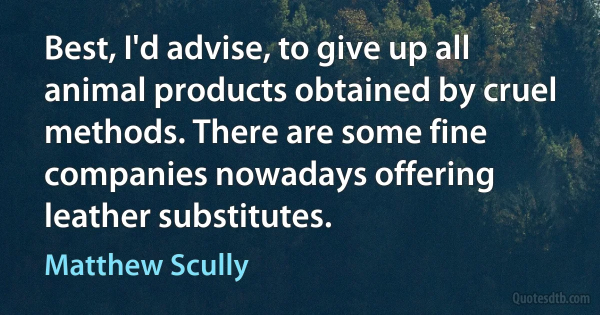 Best, I'd advise, to give up all animal products obtained by cruel methods. There are some fine companies nowadays offering leather substitutes. (Matthew Scully)