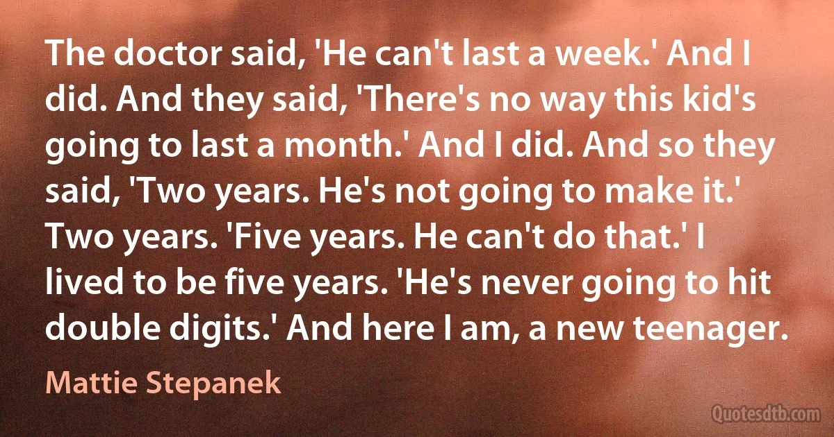 The doctor said, 'He can't last a week.' And I did. And they said, 'There's no way this kid's going to last a month.' And I did. And so they said, 'Two years. He's not going to make it.' Two years. 'Five years. He can't do that.' I lived to be five years. 'He's never going to hit double digits.' And here I am, a new teenager. (Mattie Stepanek)