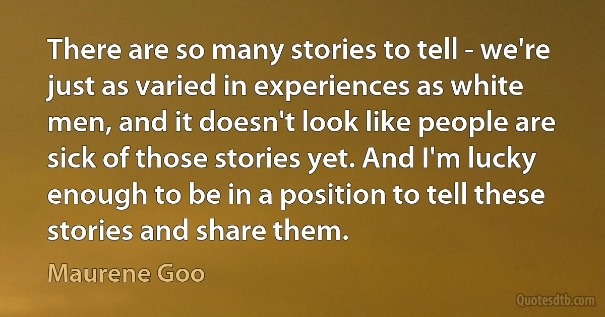 There are so many stories to tell - we're just as varied in experiences as white men, and it doesn't look like people are sick of those stories yet. And I'm lucky enough to be in a position to tell these stories and share them. (Maurene Goo)