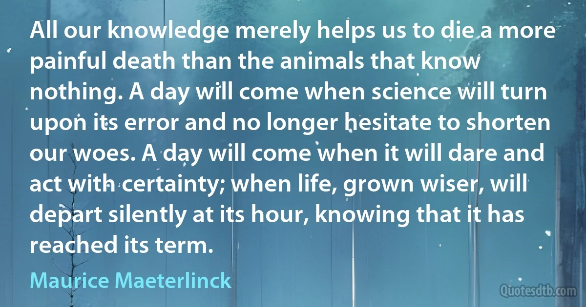 All our knowledge merely helps us to die a more painful death than the animals that know nothing. A day will come when science will turn upon its error and no longer hesitate to shorten our woes. A day will come when it will dare and act with certainty; when life, grown wiser, will depart silently at its hour, knowing that it has reached its term. (Maurice Maeterlinck)