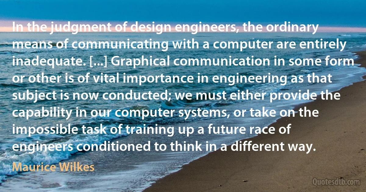 In the judgment of design engineers, the ordinary means of communicating with a computer are entirely inadequate. [...] Graphical communication in some form or other is of vital importance in engineering as that subject is now conducted; we must either provide the capability in our computer systems, or take on the impossible task of training up a future race of engineers conditioned to think in a different way. (Maurice Wilkes)