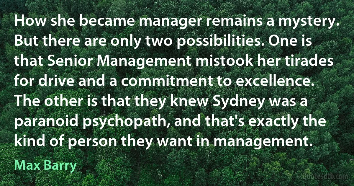 How she became manager remains a mystery. But there are only two possibilities. One is that Senior Management mistook her tirades for drive and a commitment to excellence. The other is that they knew Sydney was a paranoid psychopath, and that's exactly the kind of person they want in management. (Max Barry)